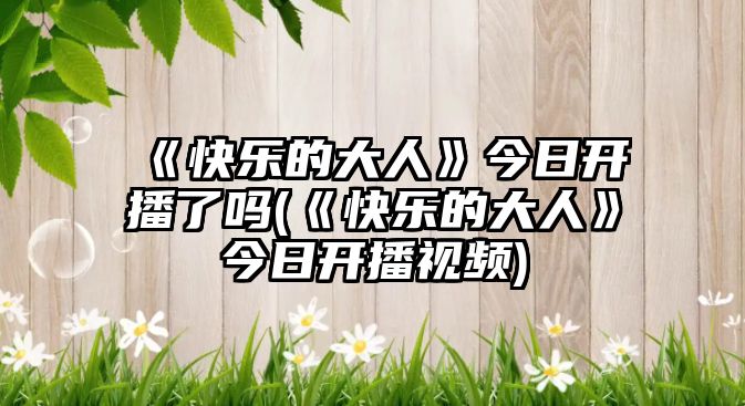 《快樂(lè )的大人》今日開(kāi)播了嗎(《快樂(lè )的大人》今日開(kāi)播視頻)