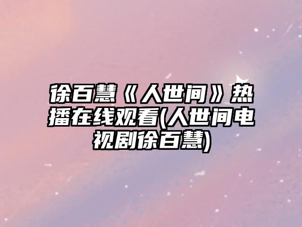 徐百慧《人世間》熱播在線(xiàn)觀(guān)看(人世間電視劇徐百慧)