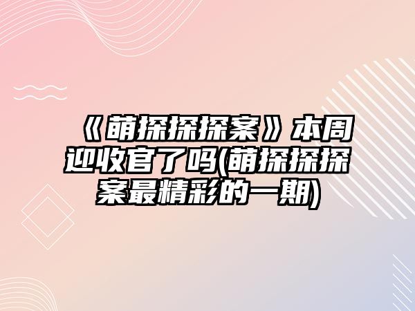 《萌探探探案》本周迎收官了嗎(萌探探探案最精彩的一期)