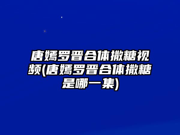 唐嫣羅晉合體撒糖視頻(唐嫣羅晉合體撒糖是哪一集)