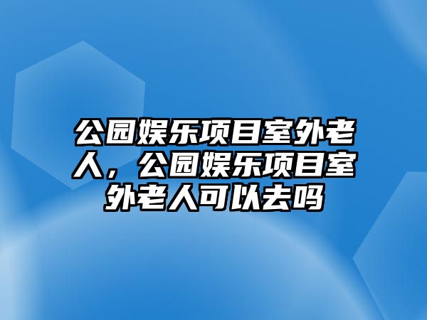 公園娛樂(lè )項目室外老人，公園娛樂(lè )項目室外老人可以去嗎