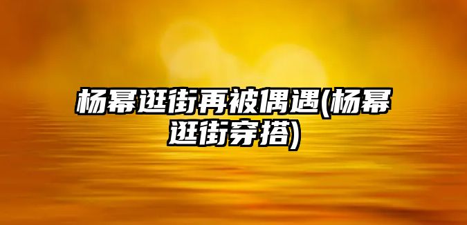 楊冪逛街再被偶遇(楊冪逛街穿搭)