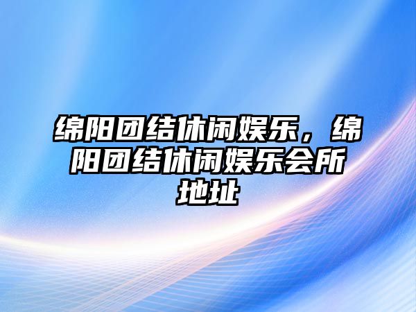 綿陽(yáng)團結休閑娛樂(lè )，綿陽(yáng)團結休閑娛樂(lè )會(huì )所地址