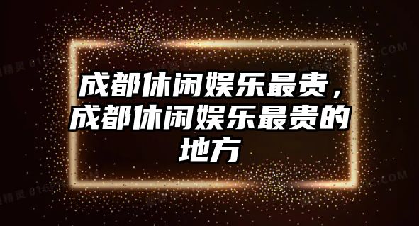 成都休閑娛樂(lè )最貴，成都休閑娛樂(lè )最貴的地方