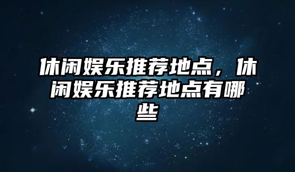 休閑娛樂(lè )推薦地點(diǎn)，休閑娛樂(lè )推薦地點(diǎn)有哪些