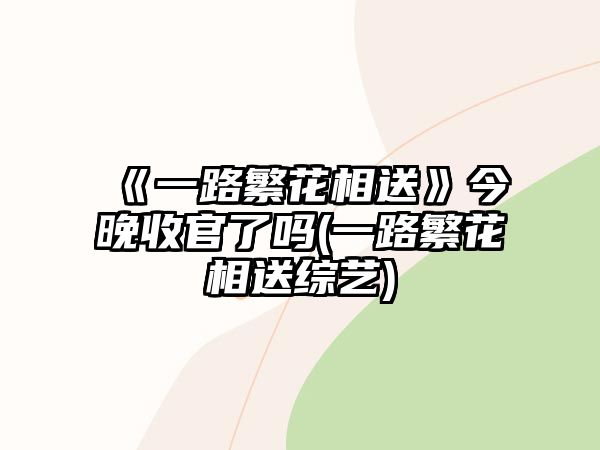 《一路繁花相送》今晚收官了嗎(一路繁花相送綜藝)