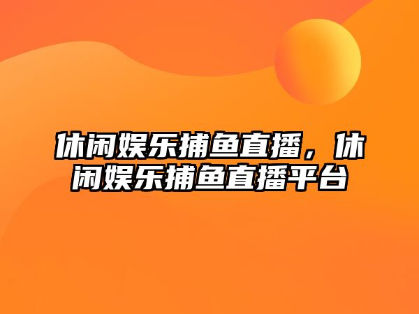 休閑娛樂(lè )捕魚(yú)直播，休閑娛樂(lè )捕魚(yú)直播平臺