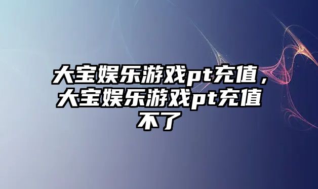 大寶娛樂(lè )游戲pt充值，大寶娛樂(lè )游戲pt充值不了