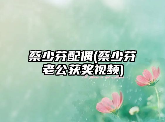 蔡少芬配偶(蔡少芬老公獲獎視頻)