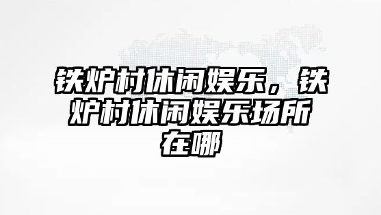 鐵爐村休閑娛樂(lè )，鐵爐村休閑娛樂(lè )場(chǎng)所在哪