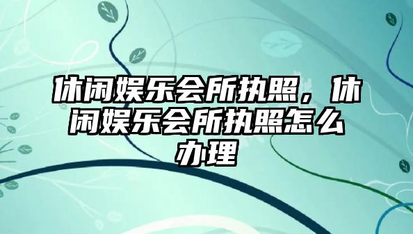 休閑娛樂(lè )會(huì )所執照，休閑娛樂(lè )會(huì )所執照怎么辦理