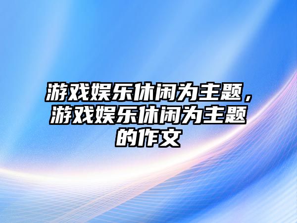 游戲娛樂(lè )休閑為主題，游戲娛樂(lè )休閑為主題的作文