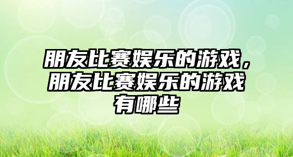 朋友比賽娛樂(lè )的游戲，朋友比賽娛樂(lè )的游戲有哪些