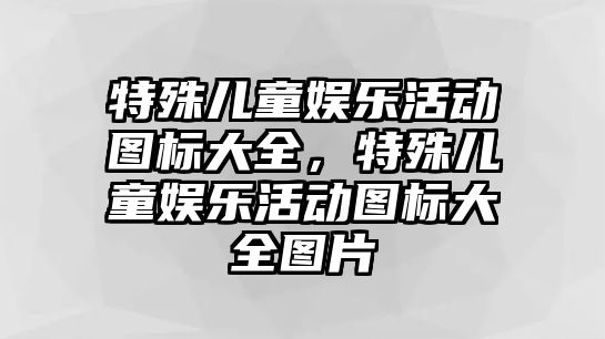 特殊兒童娛樂(lè )活動(dòng)圖標大全，特殊兒童娛樂(lè )活動(dòng)圖標大全圖片