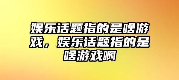 娛樂(lè )話(huà)題指的是啥游戲，娛樂(lè )話(huà)題指的是啥游戲啊