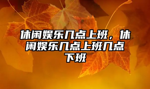 休閑娛樂(lè )幾點(diǎn)上班，休閑娛樂(lè )幾點(diǎn)上班幾點(diǎn)下班