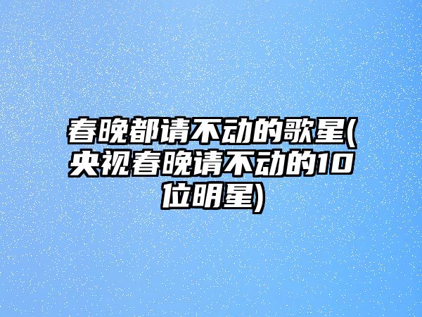 春晚都請不動(dòng)的歌星(央視春晚請不動(dòng)的10位明星)