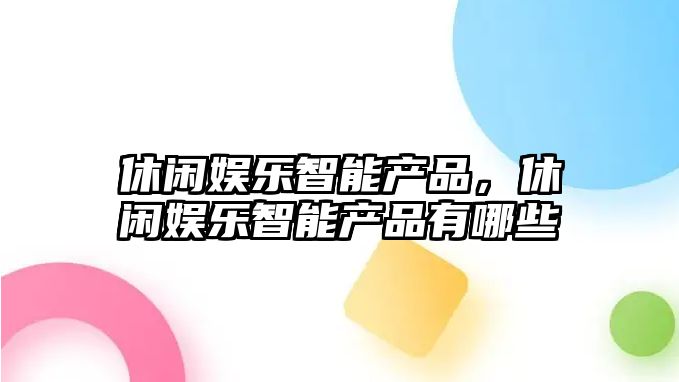 休閑娛樂(lè )智能產(chǎn)品，休閑娛樂(lè )智能產(chǎn)品有哪些