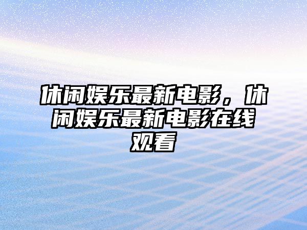 休閑娛樂(lè )最新電影，休閑娛樂(lè )最新電影在線(xiàn)觀(guān)看