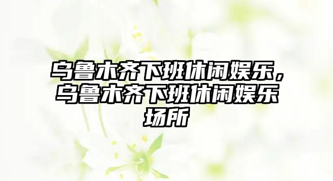 烏魯木齊下班休閑娛樂(lè )，烏魯木齊下班休閑娛樂(lè )場(chǎng)所