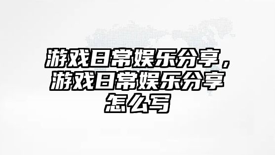 游戲日常娛樂(lè )分享，游戲日常娛樂(lè )分享怎么寫(xiě)