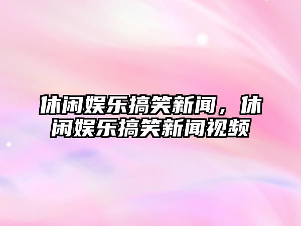 休閑娛樂(lè )搞笑新聞，休閑娛樂(lè )搞笑新聞視頻