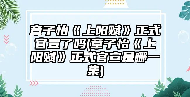 章子怡《上陽(yáng)賦》正式官宣了嗎(章子怡《上陽(yáng)賦》正式官宣是哪一集)