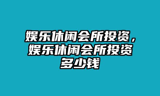 娛樂(lè )休閑會(huì )所投資，娛樂(lè )休閑會(huì )所投資多少錢(qián)