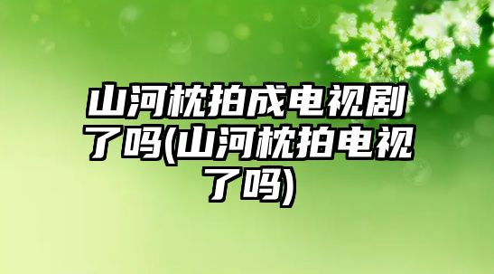 山河枕拍成電視劇了嗎(山河枕拍電視了嗎)