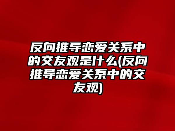 反向推導戀愛(ài)關(guān)系中的交友觀(guān)是什么(反向推導戀愛(ài)關(guān)系中的交友觀(guān))