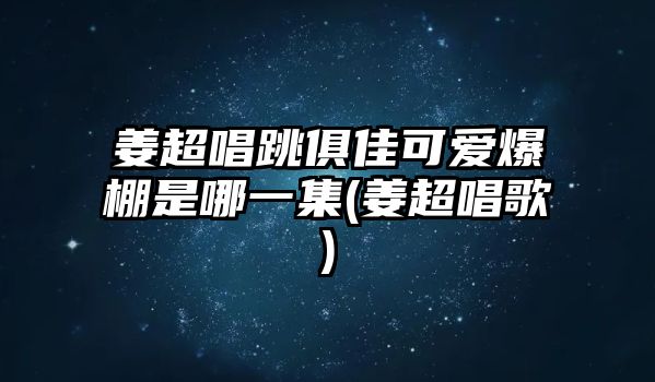 姜超唱跳俱佳可愛(ài)爆棚是哪一集(姜超唱歌)