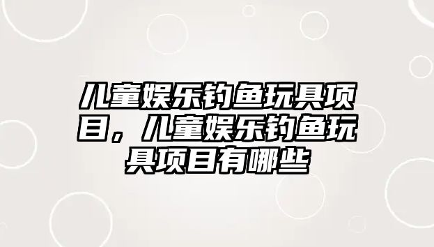 兒童娛樂(lè )釣魚(yú)玩具項目，兒童娛樂(lè )釣魚(yú)玩具項目有哪些