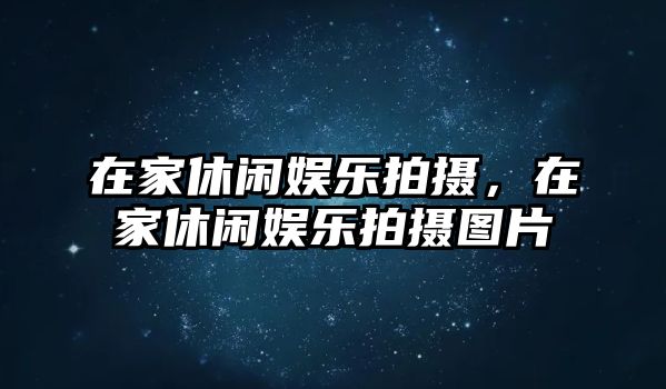 在家休閑娛樂(lè )拍攝，在家休閑娛樂(lè )拍攝圖片