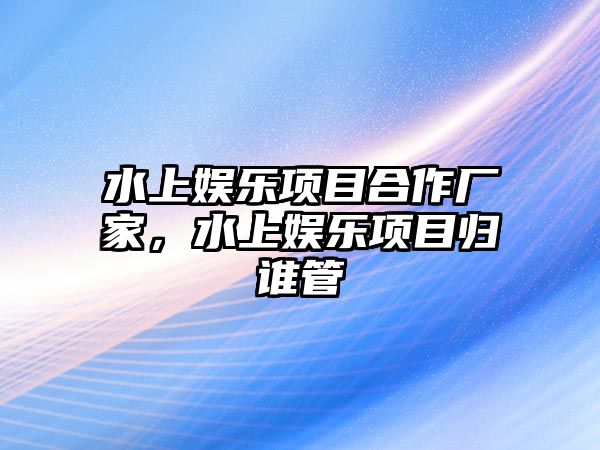 水上娛樂(lè )項目合作廠(chǎng)家，水上娛樂(lè )項目歸誰(shuí)管