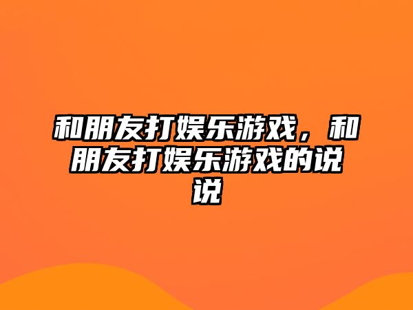 和朋友打娛樂(lè )游戲，和朋友打娛樂(lè )游戲的說(shuō)說(shuō)