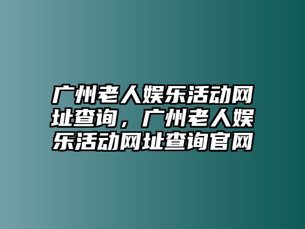 廣州老人娛樂(lè )活動(dòng)網(wǎng)址查詢(xún)，廣州老人娛樂(lè )活動(dòng)網(wǎng)址查詢(xún)官網(wǎng)