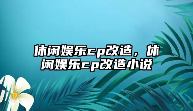 休閑娛樂(lè )cp改造，休閑娛樂(lè )cp改造小說(shuō)