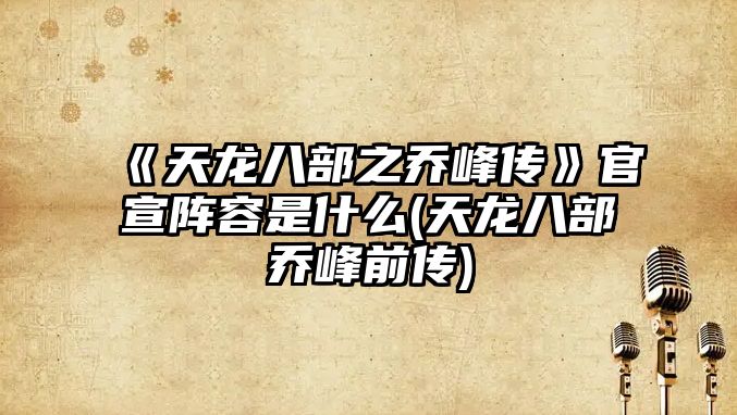 《天龍八部之喬峰傳》官宣陣容是什么(天龍八部喬峰前傳)