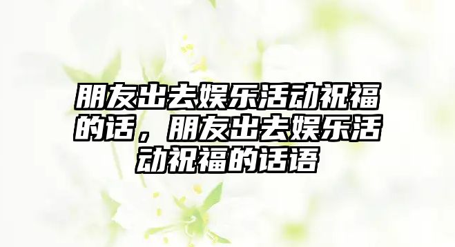 朋友出去娛樂(lè )活動(dòng)祝福的話(huà)，朋友出去娛樂(lè )活動(dòng)祝福的話(huà)語(yǔ)