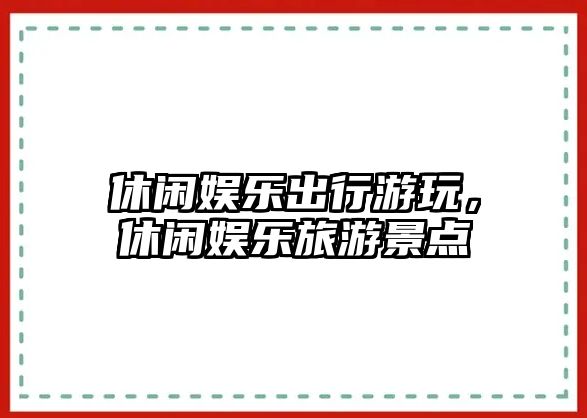 休閑娛樂(lè )出行游玩，休閑娛樂(lè )旅游景點(diǎn)