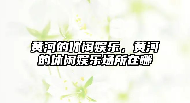 黃河的休閑娛樂(lè )，黃河的休閑娛樂(lè )場(chǎng)所在哪