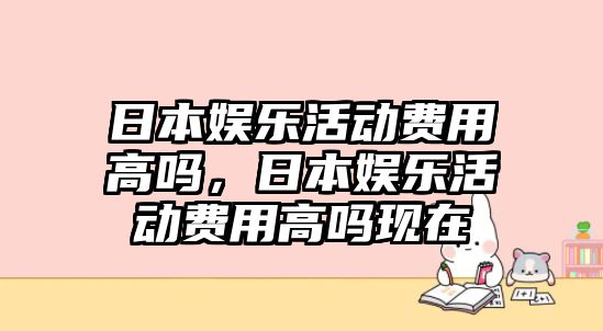 日本娛樂(lè )活動(dòng)費用高嗎，日本娛樂(lè )活動(dòng)費用高嗎現在