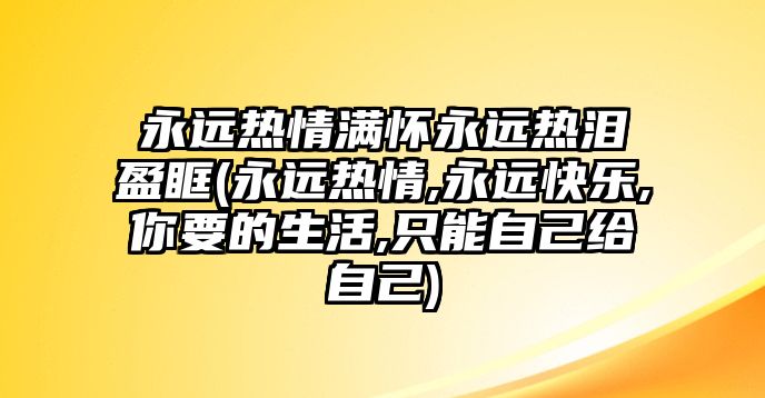 永遠熱情滿(mǎn)懷永遠熱淚盈眶(永遠熱情,永遠快樂(lè ),你要的生活,只能自己給自己)