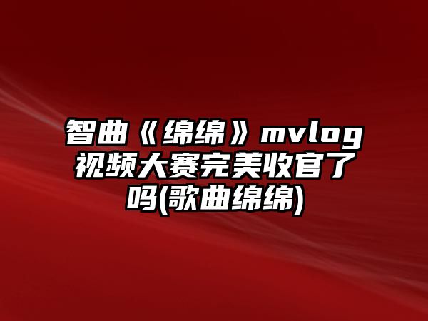 智曲《綿綿》mvlog視頻大賽完美收官了嗎(歌曲綿綿)