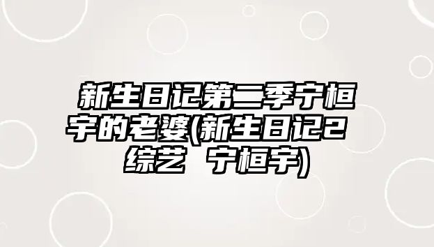 新生日記第二季寧桓宇的老婆(新生日記2 綜藝 寧桓宇)