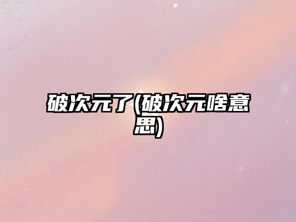 破次元了(破次元啥意思)