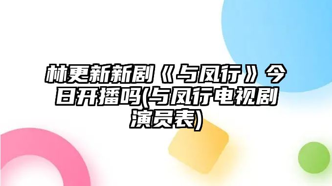 林更新新劇《與鳳行》今日開(kāi)播嗎(與鳳行電視劇演員表)