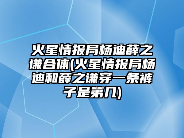 火星情報局楊迪薛之謙合體(火星情報局楊迪和薛之謙穿一條褲子是第幾)