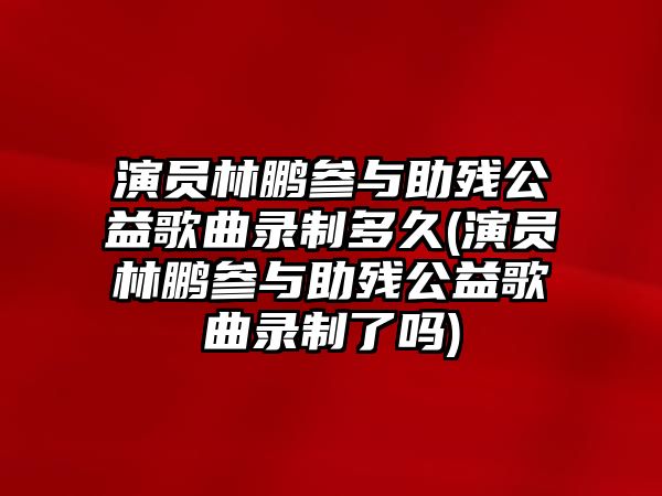 演員林鵬參與助殘公益歌曲錄制多久(演員林鵬參與助殘公益歌曲錄制了嗎)