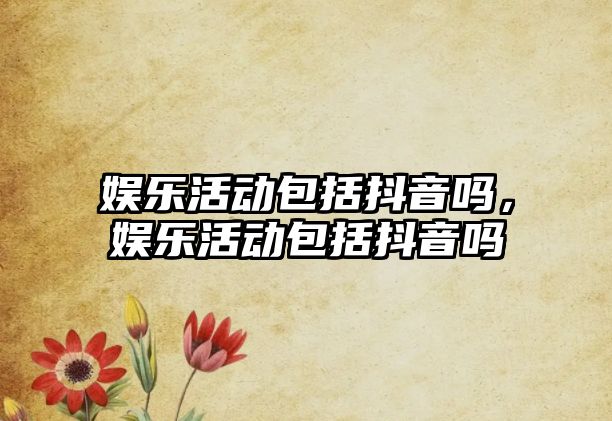 娛樂(lè )活動(dòng)包括抖音嗎，娛樂(lè )活動(dòng)包括抖音嗎